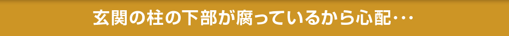 玄関の柱の下部が腐っているから心配･･･