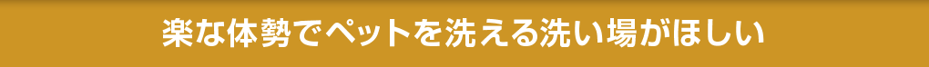 楽な体勢でペットを洗える洗い場がほしい