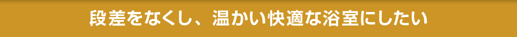 段差をなくし、温かい快適な浴室にしたい